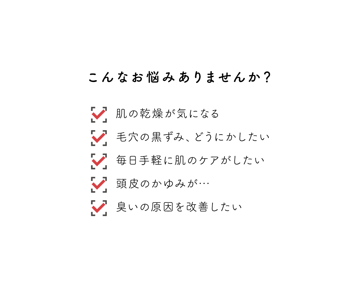 こんなお悩みありませんか？肌の感想が気になる、毛穴の黒ずみどうにかしたい、毎日手軽に肌のケアがしたい、頭皮のかゆみがきになる、臭いの原因を改善したい