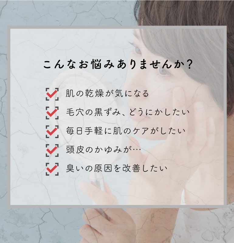 こんなお悩みありませんか？肌の感想が気になる、毛穴の黒ずみどうにかしたい、毎日手軽に肌のケアがしたい、頭皮のかゆみがきになる、臭いの原因を改善したい